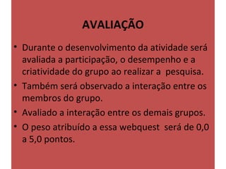 AVALIAÇÃO
                     
• Durante o desenvolvimento da atividade será 
  avaliada a participação, o desempenho e a 
  criatividade do grupo ao realizar a  pesquisa.
• Também será observado a interação entre os 
  membros do grupo.
• Avaliado a interação entre os demais grupos. 
• O peso atribuído a essa webquest  será de 0,0 
  a 5,0 pontos.
 