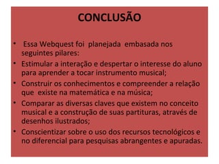 CONCLUSÃO

•  Essa Webquest foi  planejada  embasada nos 
  seguintes pilares: 
• Estimular a interação e despertar o interesse do aluno 
  para aprender a tocar instrumento musical;
• Construir os conhecimentos e compreender a relação 
  que  existe na matemática e na música;
• Comparar as diversas claves que existem no conceito 
  musical e a construção de suas partituras, através de 
  desenhos ilustrados;
• Conscientizar sobre o uso dos recursos tecnológicos e 
  no diferencial para pesquisas abrangentes e apuradas.
 