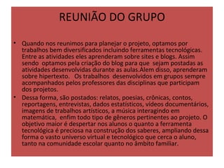REUNIÃO DO GRUPO
• Quando nos reunimos para planejar o projeto, optamos por 
  trabalhos bem diversificados incluindo ferramentas tecnológicas.  
  Entre as atividades eles aprenderam sobre sites e blogs. Assim 
  sendo  optamos pela criação do blog para que  sejam postadas as 
  atividades desenvolvidas durante as aulas.Alem disso, aprenderam 
  sobre hipertexto.   Os trabalhos  desenvolvidos em grupos sempre 
  acompanhados pelos professores das disciplinas que participam 
  dos projetos. 
• Dessa forma, são postados: relatos, poesias, crônicas, contos, 
  reportagens, entrevistas, dados estatísticos, vídeos documentários, 
  imagens de trabalhos artísticos, a música interagindo em 
  matemática,  enfim todo tipo de gêneros pertinentes ao projeto. O 
  objetivo maior é despertar nos alunos o quanto a ferramenta 
  tecnológica é preciosa na construção dos saberes, ampliando dessa 
  forma o vasto universo virtual e tecnológico que cerca o aluno, 
  tanto na comunidade escolar quanto no âmbito familiar.
 