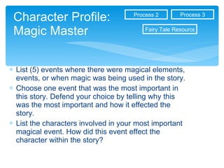 Character Profile: Magic Master List (5) events where there were magical elements, events, or when magic was being used in the story. Choose one event that was the most important in this story. Defend your choice by telling why this was the most important and how it effected the story. List the characters involved in your most important magical event. How did this event effect the character within the story?  Process 3 Process 2 Fairy Tale Resources 
