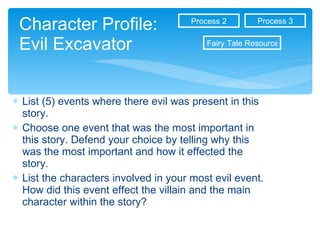 Character Profile: Evil Excavator List (5) events where there evil was present in this story.  Choose one event that was the most important in this story. Defend your choice by telling why this was the most important and how it effected the story. List the characters involved in your most evil event. How did this event effect the villain and the main character within the story?  Process 3 Process 2 Fairy Tale Resources 