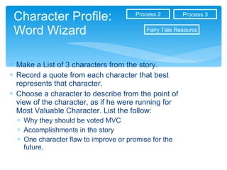 Character Profile: Word Wizard Make a List of 3 characters from the story. Record a quote from each character that best represents that character. Choose a character to describe from the point of view of the character, as if he were running for Most Valuable Character. List the follow: Why they should be voted MVC Accomplishments in the story One character flaw to improve or promise for the future.  Process 3 Process 2 Fairy Tale Resources 