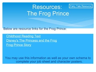 Childhood Reading Text Disney's The Princess and the Frog Frog Prince Story You may use this information as well as your own schema to complete your job sheet and character posters. Resources:  The Frog Prince Below are resource links for the Frog Prince: Fairy Tale Resources 