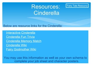 Interactive Cinderella Cinderella Fun Trivia Cinderella Memory Match Cinderella Wiki Fairy Godmother Wiki You may use this information as well as your own schema to complete your job sheet and character posters. Resources:  Cinderella Below are resource links for the Cinderella: Fairy Tale Resources 