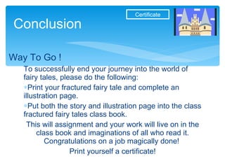 To successfully end your journey into the world of fairy tales, please do the following: Print your fractured fairy tale and complete an illustration page. Put both the story and illustration page into the class fractured fairy tales class book. This will assignment and your work will live on in the class book and imaginations of all who read it. Congratulations on a job magically done!  Print yourself a certificate! Conclusion Way To Go !  Certificate 