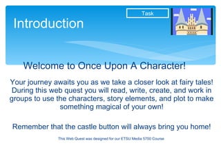Welcome to Once Upon A Character! Your journey awaits you as we take a closer look at fairy tales! During this web quest you will read, write, create, and work in groups to use the characters, story elements, and plot to make something magical of your own! Remember that the castle button will always bring you home! This Web Quest was designed for our ETSU Media 5750 Course  Introduction Task 