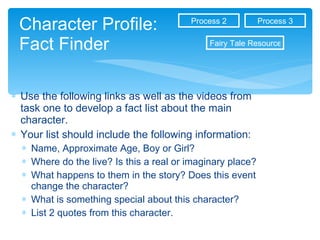 Character Profile: Fact Finder Use the following links as well as the videos from task one to develop a fact list about the main character.  Your list should include the following information: Name, Approximate Age, Boy or Girl? Where do the live? Is this a real or imaginary place? What happens to them in the story? Does this event change the character? What is something special about this character? List 2 quotes from this character. Process 3 Process 2 Fairy Tale Resources 