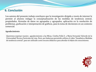 6. ConclusiónLos autores del presente trabajo concluyen que la investigación dirigida a través de internet le permite al alumno indagar la conceptualización de las medidas de tendencia central, propiedades, fórmulas de datos no agrupados y agrupados, aplicación en la resolución de problemas, graficación e interpretación de gráficos, para la toma de decisiones en un contexto comercial.Agradecimiento  Queremos expresar nuestro  agradecimiento a las Mtras. Cinthia Pulla E. y María Fernanda Valverde de la Universidad Técnica Particular de Loja, Perú, por habernos permitido utilizar el video “Estadística-Medidas de tendencia central”, para ser utilizado como recurso didáctico para abordar el objeto de conocimiento. 