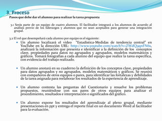 3. ProcesoPasos que debe dar el alumno para realizar la tarea propuesta 3.1 Serás parte de un equipo de cuatro alumnos. El facilitador integrará a los alumnos de acuerdo al análisis previo de los liderazgos y alumnos que no sean aceptados para generar una integración grupal.3.2 El rol que desempeñará cada alumno por equipo es el siguiente:Un alumno localizará el video  “Estadística-Medidas de tendencia central” en YouTube en la dirección URL: http://www.youtube.com/watch?v=ZWdQ9qnFN6s, analizará la información que presenta e identificar a la definición de los  conceptos clave, propiedades para datos no agrupados y agrupados, modelos matemáticos y gráficos. Tomará fotografías a cada alumno del equipo que realice la tarea específica, con evidencia del trabajo realizado.Un alumno anotará en su cuaderno la definición de los conceptos clave, propiedades para datos agrupados y no agrupados, modelos matemáticos y gráficos. Se reunirá con compañeros de otros equipos o pares, para identificar las fortalezas y debilidades de la tarea asignada para reelaborar los resultados de la experiencia de aprendizaje.Un alumno contesta las preguntas del Cuestionario y resuelve los problemas propuestos, reuniéndose con sus pares de otros equipos para analizar el procedimiento, resultados e interpretación o significados del gráfico.Un alumno expone los resultados del aprendizaje al pleno grupal, mediante presentaciones en ppt y entrega el reporte final en un documento Word al facilitador para la evaluación.  