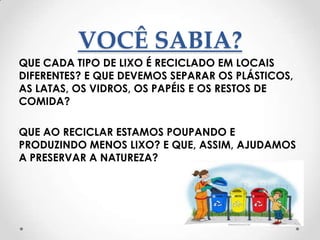 VOCÊ SABIA?
QUE CADA TIPO DE LIXO É RECICLADO EM LOCAIS
DIFERENTES? E QUE DEVEMOS SEPARAR OS PLÁSTICOS,
AS LATAS, OS VIDROS, OS PAPÉIS E OS RESTOS DE
COMIDA?

QUE AO RECICLAR ESTAMOS POUPANDO E
PRODUZINDO MENOS LIXO? E QUE, ASSIM, AJUDAMOS
A PRESERVAR A NATUREZA?
 
