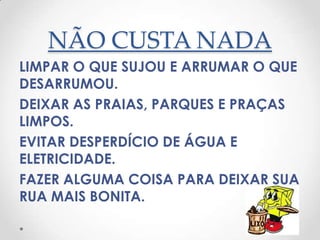 NÃO CUSTA NADA
LIMPAR O QUE SUJOU E ARRUMAR O QUE
DESARRUMOU.
DEIXAR AS PRAIAS, PARQUES E PRAÇAS
LIMPOS.
EVITAR DESPERDÍCIO DE ÁGUA E
ELETRICIDADE.
FAZER ALGUMA COISA PARA DEIXAR SUA
RUA MAIS BONITA.
 
