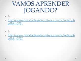 VAMOS APRENDER
       JOGANDO?
• 1-
• http://www.atividadeseducativas.com.br/index.ph
  p?id=10751

• 2-
• http://www.atividadeseducativas.com.br/index.ph
  p?id=10757
 