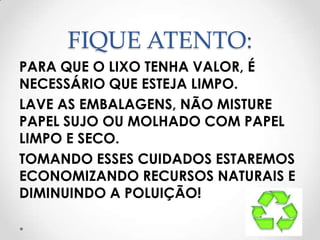 FIQUE ATENTO:
PARA QUE O LIXO TENHA VALOR, É
NECESSÁRIO QUE ESTEJA LIMPO.
LAVE AS EMBALAGENS, NÃO MISTURE
PAPEL SUJO OU MOLHADO COM PAPEL
LIMPO E SECO.
TOMANDO ESSES CUIDADOS ESTAREMOS
ECONOMIZANDO RECURSOS NATURAIS E
DIMINUINDO A POLUIÇÃO!
 