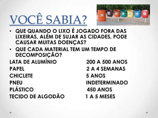 VOCÊ SABIA?
• QUE QUANDO O LIXO É JOGADO FORA DAS
  LIXEIRAS, ALÉM DE SUJAR AS CIDADES, PODE
  CAUSAR MUITAS DOENÇAS?
• QUE CADA MATERIAL TEM UM TEMPO DE
  DECOMPOSIÇÃO?
LATA DE ALUMÍNIO            200 A 500 ANOS
PAPEL                       2 A 4 SEMANAS
CHICLETE                    5 ANOS
PNEU                        INDETERMINADO
PLÁSTICO                     450 ANOS
TECIDO DE ALGODÃO           1 A 5 MESES
 