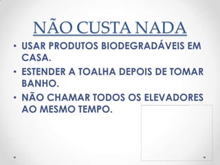 NÃO CUSTA NADA
• USAR PRODUTOS BIODEGRADÁVEIS EM
  CASA.
• ESTENDER A TOALHA DEPOIS DE TOMAR
  BANHO.
• NÃO CHAMAR TODOS OS ELEVADORES
  AO MESMO TEMPO.
 