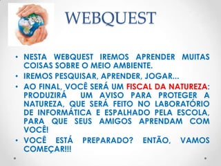 WEBQUEST

• NESTA WEBQUEST IREMOS APRENDER MUITAS
  COISAS SOBRE O MEIO AMBIENTE.
• IREMOS PESQUISAR, APRENDER, JOGAR...
• AO FINAL, VOCÊ SERÁ UM FISCAL DA NATUREZA:
  PRODUZIRÁ    UM AVISO PARA PROTEGER A
  NATUREZA, QUE SERÁ FEITO NO LABORATÓRIO
  DE INFORMÁTICA E ESPALHADO PELA ESCOLA,
  PARA QUE SEUS AMIGOS APRENDAM COM
  VOCÊ!
• VOCÊ ESTÁ PREPARADO? ENTÃO, VAMOS
  COMEÇAR!!!
 