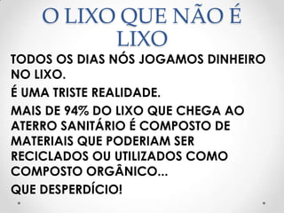 O LIXO QUE NÃO É
          LIXO
TODOS OS DIAS NÓS JOGAMOS DINHEIRO
NO LIXO.
É UMA TRISTE REALIDADE.
MAIS DE 94% DO LIXO QUE CHEGA AO
ATERRO SANITÁRIO É COMPOSTO DE
MATERIAIS QUE PODERIAM SER
RECICLADOS OU UTILIZADOS COMO
COMPOSTO ORGÂNICO...
QUE DESPERDÍCIO!
 