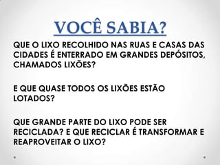 VOCÊ SABIA?
QUE O LIXO RECOLHIDO NAS RUAS E CASAS DAS
CIDADES É ENTERRADO EM GRANDES DEPÓSITOS,
CHAMADOS LIXÕES?

E QUE QUASE TODOS OS LIXÕES ESTÃO
LOTADOS?

QUE GRANDE PARTE DO LIXO PODE SER
RECICLADA? E QUE RECICLAR É TRANSFORMAR E
REAPROVEITAR O LIXO?
 