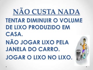 NÃO CUSTA NADA
TENTAR DIMINUIR O VOLUME
DE LIXO PRODUZIDO EM
CASA.
NÃO JOGAR LIXO PELA
JANELA DO CARRO.
JOGAR O LIXO NO LIXO.
 