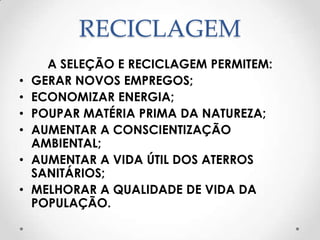 RECICLAGEM
      A SELEÇÃO E RECICLAGEM PERMITEM:
•   GERAR NOVOS EMPREGOS;
•   ECONOMIZAR ENERGIA;
•   POUPAR MATÉRIA PRIMA DA NATUREZA;
•   AUMENTAR A CONSCIENTIZAÇÃO
    AMBIENTAL;
•   AUMENTAR A VIDA ÚTIL DOS ATERROS
    SANITÁRIOS;
•   MELHORAR A QUALIDADE DE VIDA DA
    POPULAÇÃO.
 