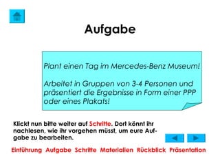 Aufgabe

           Plant einen Tag im Mercedes-Benz Museum!

           Arbeitet in Gruppen von 3-4 Personen und
           präsentiert die Ergebnisse in Form einer PPP
           oder eines Plakats!


Klickt nun bitte weiter auf Schritte. Dort könnt ihr
nachlesen, wie ihr vorgehen müsst, um eure Auf-
gabe zu bearbeiten.

Einführung Aufgabe Schritte Materialien Rückblick Präsentation
 