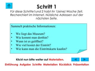 Schritt 1
   Für diese Schritte1und 2 habt ihr 1(eine) Woche Zeit.
   Recherchiert im Internet. Nützliche Adressen auf der
                      nächsten Seite.

    Sammelt praktische Informationen:

    •   Wo liegt das Museum?
    •   Wie kommt man dorthin?
    •   Wann ist es geöffnet?
    •   Wie viel kostet der Eintritt?
    •   Wie kann man die Eintrittskarte kaufen?


        Klickt nun bitte weiter auf Materialien.
Einführung Aufgabe Schritte Materialien Rückblick Präsentation
 