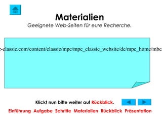 Materialien
            Geeignete Web-Seiten für eure Recherche.



z-classic.com/content/classic/mpc/mpc_classic_website/de/mpc_home/mbc/




               Klickt nun bitte weiter auf Rückblick.
    Einführung Aufgabe Schritte Materialien Rückblick Präsentation
 