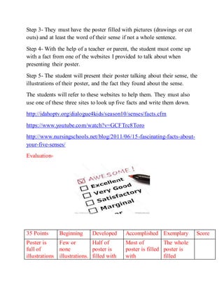 Step 3- They must have the poster filled with pictures (drawings or cut 
outs) and at least the word of their sense if not a whole sentence. 
Step 4- With the help of a teacher or parent, the student must come up 
with a fact from one of the websites I provided to talk about when 
presenting their poster. 
Step 5- The student will present their poster talking about their sense, the 
illustrations of their poster, and the fact they found about the sense. 
The students will refer to these websites to help them. They must also 
use one of these three sites to look up five facts and write them down. 
http://idahoptv.org/dialogue4kids/season10/senses/facts.cfm 
https://www.youtube.com/watch?v=GCFTrc8Toro 
http://www.nursingschools.net/blog/2011/06/15-fascinating-facts-about-your- 
five-senses/ 
Evaluation- 
35 Points Beginning Developed Accomplished Exemplary Score 
Poster is 
Few or 
Half of 
Most of 
The whole 
full of 
none 
poster is 
poster is filled 
poster is 
illustrations 
illustrations. 
filled with 
with 
filled 
 