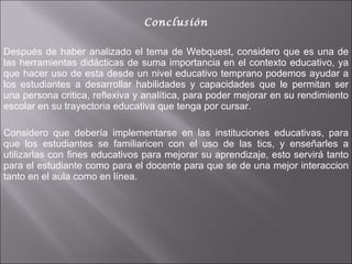 Conclusión Después de haber analizado el tema de Webquest, considero que es una de las herramientas didácticas de suma importancia en el contexto educativo, ya que hacer uso de esta desde un nivel educativo temprano podemos ayudar a los estudiantes a desarrollar habilidades y capacidades que le permitan ser una persona critica, reflexiva y analítica, para poder mejorar en su rendimiento escolar en su trayectoria educativa que tenga por cursar.  Considero que debería implementarse en las instituciones educativas, para que los estudiantes se familiaricen con el uso de las tics, y enseñarles a utilizarlas con fines educativos para mejorar su aprendizaje, esto servirá tanto para el estudiante como para el docente para que se de una mejor interaccion tanto en el aula como en línea.  
