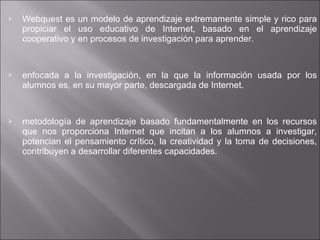 Webquest es un modelo de aprendizaje extremamente simple y rico para propiciar el uso educativo de Internet, basado en el aprendizaje cooperativo y en procesos de investigación para aprender.  enfocada a la investigación, en la que la información usada por los alumnos es, en su mayor parte, descargada de Internet.  metodología de aprendizaje basado fundamentalmente en los recursos que nos proporciona Internet que incitan a los alumnos a investigar, potencian el pensamiento crítico, la creatividad y la toma de decisiones, contribuyen a desarrollar diferentes capacidades.  