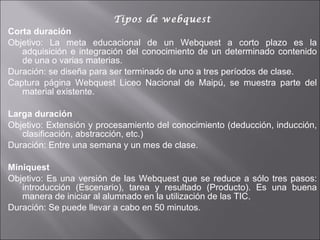 Tipos de webquest Corta duración Objetivo: La meta educacional de un Webquest a corto plazo es la adquisición e integración del conocimiento de un determinado contenido de una o varias materias. Duración: se diseña para ser terminado de uno a tres períodos de clase. Captura página Webquest Liceo Nacional de Maipú, se muestra parte del material existente. Larga duración Objetivo: Extensión y procesamiento del conocimiento (deducción, inducción, clasificación, abstracción, etc.) Duración: Entre una semana y un mes de clase. Miniquest Objetivo: Es una versión de las Webquest que se reduce a sólo tres pasos: introducción (Escenario), tarea y resultado (Producto). Es una buena manera de iniciar al alumnado en la utilización de las TIC. Duración: Se puede llevar a cabo en 50 minutos. 
