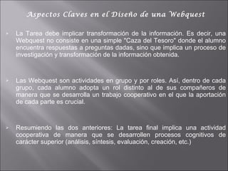 Aspectos Claves en el Diseño de una Webquest La Tarea debe implicar transformación de la información. Es decir, una Webquest no consiste en una simple "Caza del Tesoro" donde el alumno encuentra respuestas a preguntas dadas, sino que implica un proceso de investigación y transformación de la información obtenida. Las Webquest son actividades en grupo y por roles. Así, dentro de cada grupo, cada alumno adopta un rol distinto al de sus compañeros de manera que se desarrolla un trabajo cooperativo en el que la aportación de cada parte es crucial.  Resumiendo las dos anteriores: La tarea final implica una actividad cooperativa de manera que se desarrollen procesos cognitivos de carácter superior (análisis, síntesis, evaluación, creación, etc.) 