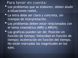 Para tener en cuenta:
• Los problemas que se elaboren, deben aludir
    a situaciones reales.
•   La letra debe ser clara y concreta, sin
    trampas de interpretación.
•   Los problemas deben estar relacionados con
    el tema cinemática (MRU y MRUV).
•   Las gráficas pueden ser de: Posición en
    función de tiempo; Velocidad en función de
    tiempo; Aceleración en función del tiempo.
    No están marcadas las magnitudes en los
    ejes.
 