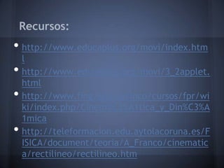 Recursos:
• http://www.educaplus.org/movi/index.htm
    l
•   http://www.educaplus.org/movi/3_2applet.
    html
•   http://www.fing.edu.uy/inco/cursos/fpr/wi
    ki/index.php/Cinem%C3%A1tica_y_Din%C3%A
    1mica
•   http://teleformacion.edu.aytolacoruna.es/F
    ISICA/document/teoria/A_Franco/cinematic
    a/rectilineo/rectilineo.htm
 