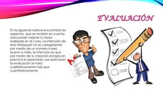 En la siguiente rubrica encontrarás los
aspectos que se tendrán en cuenta
para poder mejorar tu tarea
realizada en el curso. La intención de
esta Webquest no es categorizarte
por medio de un número si eres
bueno o malo, la intención es que
por medio de tu creación pongas en
practica lo aprendido; por esta razón
la evaluación se hará
cualitativamente más que
cuantitativamente
 