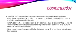 • A través de las diferentes actividades realizadas en esta Webquest el
estudiante es capaz de hablar con propia posición sobre la historia de los
muiscas en el país colombiano.
• Esta Webquest es realizada con el propósito de que el estudiante por medio
de diferentes actividades rescate la importancia de conocer esta cultura
llena de información valiosa
• De manera creativa aprendió el estudiante a revivir el contexto histórico de
los muiscas
 