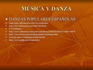 MÚSICA Y DANZA DANZAS POPULARES ESPAÑOLAS Aquí tienes información sobre la zarabanda: http://www.filomusica.com/filo5/cdm.html  Y el fandango: http://www.esflamenco.com/palos/esfandango.html?frmSaveCookie=TRUE http://www.tristeyazul.com/histpal/palos/fandango.htm Escucha aquí el Fandango de Boccherini: http://www.epdlp.com/compclasico 