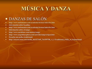 MÚSICA Y DANZA DANZAS DE SALÓN http:// www.melomanos.com /academia/formas/ indexfor.htm Información sobre la polka: http://www.melomanos.com/academia/formas/indexfor.htm Información sobre el tango: http://www.surdelsur.com/musica/tango/ http://www.argentinaxplora.com/activida/tango/origen.htm Escucha una polka tradicional: http://encarta.msn.com/media_461527449_761559758_-1_1/Traditional_Polka_of_Poland.html 