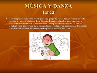 MÚSICA Y DANZA tarea El trabajo consistirá en la investigación en grupo de varias danzas relevantes en la Música occidental a lo largo de su historia. Investigaréis sobre su origen, usos y características musicales. A continuación  compararéis cada una de las danzas originales con una versión de la misma danza creada por un compositor.  Expondréis vuestras conclusiones ante vuestros compañeros durante una clase. 