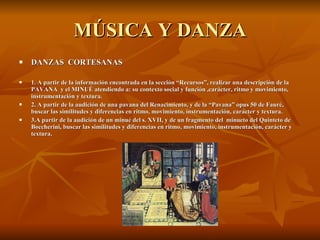 MÚSICA Y DANZA DANZAS  CORTESANAS 1. A partir de la información encontrada en la sección “Recursos”, realizar una descripción de la PAVANA  y el MINUÉ atendiendo a: su contexto social y función ,carácter, ritmo y movimiento, instrumentación y textura. 2. A partir de la audición de una pavana del Renacimiento, y de la “Pavana” opus 50 de Fauré, buscar las similitudes y diferencias en ritmo, movimiento, instrumentación, carácter y textura. 3.A partir de la audición de un minué del s. XVII, y de un fragmento del  minueto del Quinteto de Boccherini, buscar las similitudes y diferencias en ritmo, movimiento, instrumentación, carácter y textura. 