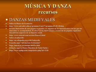MÚSICA Y DANZA recursos DANZAS MEDIEVALES Sobre la Danza de la muerte: http://www.salvador.edu.ar/gramma/1/ua1-7-gramma-01-01-18.htm. En una ilustración de esta página se pueden ver algunos de los instrumentos con los que los danzantes se acompañaban. Si observas las ilustraciones y textos de las páginas siguientes descubrirás aspectos de su función social. http://www.osiazul.com/seccion/Danza1.html Sobre el saltarello: http://en.wikipedia.org/wiki/Saltarello Escucha aquí “Ad mortem festinamus”  http://mural.uv.es/ensiepe/musica.htm Escucha aquí la Danza Macabra de Saint-Saëns : http://www.epdlp.com/compclasico.php?id=1118 