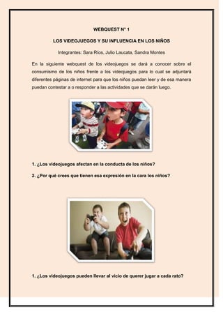 WEBQUEST N° 1

          LOS VIDEOJUEGOS Y SU INFLUENCIA EN LOS NIÑOS

            Integrantes: Sara Ríos, Julio Laucata, ...