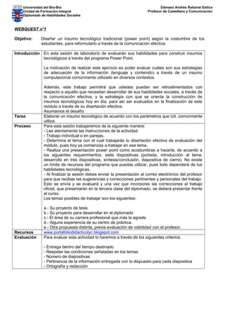 Universidad del Bío-Bío
Unidad de Formación Integral
Diplomado de Habilidades Sociales
Dámaso Andrés Rabanal Gatica
Profesor de Castellano y Comunicación
WEBQUEST n°1
Objetivo: Diseñar un insumo tecnológico tradicional (power point) según la costumbre de los
estudiantes, para reformularlo a través de la comunicación efectiva
Introducción En esta sesión de laboratorio de evaluarán sus habilidades para construir insumos
tecnológicos a través del programa Power Point.
La motivación de realizar este ejercicio es poder evaluar cuáles son sus estrategias
de adecuación de la información (lenguaje y contenido) a través de un insumo
computacional comúnmente utilizado en diversos contextos.
Además, este trabajo permitirá que ustedes puedan ser retroalimentados con
respecto a aquello que necesitan desarrollar de sus habilidades sociales, a través de
la comunicación efectiva, y la estrategia con que se orienta la construcción de
insumos tecnológicos hoy en día, para así ser evaluados en la finalización de este
módulo a través de su disertación efectiva.
Asumamos el desafío
Tarea Elaborar un insumo tecnológico de acuerdo con los parámetros que Ud. comúnmente
utiliza.
Proceso Para esta sesión trabajaremos de la siguiente manera:
- Lee atentamente las instrucciones de la actividad.
- Trabajo individual o en parejas.
- Determina el tema con el cual trabajarás tu disertación efectiva de evaluación del
módulo, pues hoy ya comienzas a trabajar en ese tema.
- Realiza una presentación power point como acostumbras a hacerla, de acuerdo a
los siguientes requerimientos: siete dispositivas (portada, introducción al tema,
desarrollo en tres dispositivas, síntesis/conclusión, diapositiva de cierre). No existe
un límite de recursos del programa que puedas utilizar, pues todo dependerá de tus
habilidades tecnológicas.
- Al finalizar la sesión debes enviar la presentación al correo electrónico del profesor
para que recibas las sugerencias y correcciones pertinentes y personales del trabajo.
Esto se envía y se evaluará y una vez que incorpores las correcciones al trabajo
oficial, que presentarán en la tercera clase del diplomado, se deberá presentar frente
al curso.
Los temas posibles de trabajar son los siguientes:
a.- Su proyecto de tesis
b.- Su proyecto para desarrollar en el diplomado
c.- El área de su carrera profesional que más le agrade
d.- Alguna experiencia de su centro de práctica.
e.- Otra propuesta distinta, previa evaluación de viabilidad con el profesor.
Recursos www.portafoliodidacticolyc.blogspot.com
Evaluación Para evaluar esta actividad lo haremos a través de los siguientes criterios:
- Entrega dentro del tiempo destinado
- Respetar las condiciones señaladas en los temas
- Número de diapositivas
- Pertinencia de la información entregada con lo dispuesto para cada diapositiva
- Ortografía y redacción
 