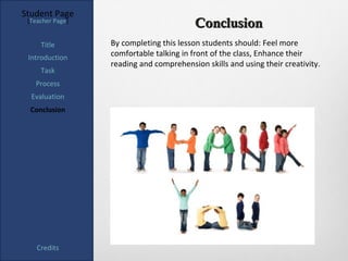 Student Page
 [Teacher Page]
                                          Conclusion
     Title        By completing this lesson students should: Feel more
 Introduction     comfortable talking in front of the class, Enhance their
                  reading and comprehension skills and using their creativity.
     Task
   Process
  Evaluation
  Conclusion




    Credits
 