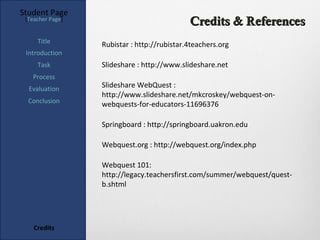 Student Page
 [Teacher Page]
                                             Credits & References
     Title        Rubistar : http://rubistar.4teachers.org
 Introduction
     Task         Slideshare : http://www.slideshare.net
   Process
  Evaluation      Slideshare WebQuest :
                  http://www.slideshare.net/mkcroskey/webquest-on-
  Conclusion      webquests-for-educators-11696376

                  Springboard : http://springboard.uakron.edu

                  Webquest.org : http://webquest.org/index.php

                  Webquest 101:
                  http://legacy.teachersfirst.com/summer/webquest/quest-
                  b.shtml




    Credits
 