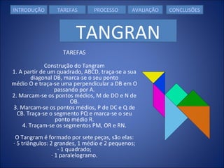 TAREFAS Construção do Tangram 1. A partir de um quadrado, ABCD, traça-se a sua diagonal DB, marca-se o seu ponto médio O e traça-se uma perpendicular a DB em O passando por A. 2. Marcam-se os pontos médios, M de DO e N de OB. 3. Marcam-se os pontos médios, P de DC e Q de CB. Traça-se o segmento PQ e marca-se o seu ponto médio R. 4. Traçam-se os segmentos PM, OR e RN. O Tangram é formado por sete peças, são elas: · 5 triângulos: 2 grandes, 1 médio e 2 pequenos; · 1 quadrado; · 1 paralelogramo. INTRODUÇÃO TAREFAS PROCESSO   AVALIAÇÃO CONCLUSÕES TANGRAN 