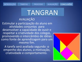 AVALIAÇÃO   Estimular a participação do aluno em atividades conjuntas  para desenvolver a capacidade de ouvir e respeitar a criatividade dos colegas, promovendo o intercâmbio de idéias como fonte de aprendizagem para um mesmo fim. A tarefa será avaliada segundo :o empenho dos alunos, a motivação, criatividade e comportamento.  INTRODUÇÃO TAREFAS PROCESSO AVALIAÇÃO CONCLUSÕES TANGRAN 