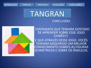 CONCLUSÕES         ESPERAMOS QUE TENHAM GOSTADO DE APRENDER SOBRE ESSE JOGO CHINÊS!!!  E QUE ATRAVÉS DESSE JOGO, VOCÊS TENHAM ADQUIRIDO UM MELHOR CONHECIMENTO SOBRES AS FIGURAS GEOMETRICAS E SOBRE OS ÂNGULOS.  INTRODUÇÃO TAREFAS PROCESSO AVALIAÇÃO CONCLUSÕES TANGRAN 