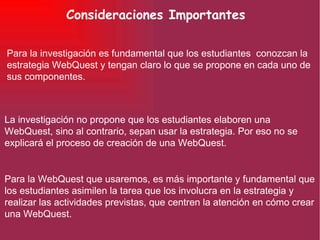 Consideraciones Importantes Para la investigación es fundamental que los estudiantes  conozcan la estrategia WebQuest y tengan claro lo que se propone en cada uno de sus componentes. La investigación no propone que los estudiantes elaboren una WebQuest, sino al contrario, sepan usar la estrategia. Por eso no se explicará el proceso de creación de una WebQuest. Para la WebQuest que usaremos, es más importante y fundamental que los estudiantes asimilen la tarea que los involucra en la estrategia y realizar las actividades previstas, que centren la atención en cómo crear una WebQuest. 