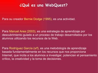 ¿Qué es una WebQuest? Para  Manuel Area (2003),  es una estrategia de aprendizaje por descubrimiento guiado a un proceso de trabajo desarrollados por los alumnos utilizando los recursos de la Web. Para  Rodríguez García (s/f),  es una metodología de aprendizaje basada fundamentalmente en los recursos que nos proporciona Internet, que incita a los alumnos a investigar, potencian el pensamiento crítico, la creatividad y la toma de decisiones. Para su creador  Bernie Dodge (1995),  es una actividad. 